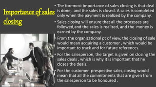 Importance of sales
closing
• The foremost importance of sales closing is that deal
is done, and the sales is closed. A sales is completed
only when the payment is realized by the company.
• Sales closing will ensure that all the processes are
followed,and the sales is realized, and the money is
earned by the company.
• From the organizational pt of view, the closing of sale
would mean acquiring a customer , which would be
important to track and for future references.
• For the salesperson, the target is given on closing the
sales deals , which is why it is important that he
closes the deals.
• For the customer prespective sales,closing would
mean that all the commitments that are given from
the salesperson to be honoured .
 
