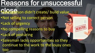 Reasons for unsuccessful
close
•Salesperson didn’t create/ build value
•Not selling to correct person
•Lack of urgency
•No compelling reasons to buy
•Lack of posturing
•Salesman lacks opportunities so they
continue to the work to the lousy ones
too
 