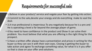 Requirements for successful sale
• 1.Believe in your product/ service and negate your fear by getting into action.
• 2.Commit to the sale,devote your energy and do everything make to seal the
deal.
• 3.A true professional is impervious To any negatively because he is a pro and
He is operating a level a far beyond the average player of game.
• 4.You need to have confidence in the product and Show it can solve their
problem. You must believe that what you are offering is the right thing for the
prospect.
• 5.Have a written offer always have a presentation and prices in writing for the
buyer so they can see it with their own eyes. Closing Is getting the buyer to
take action and agree To exchange something value, for what it is it you offer
so that is close on your offer and solutions.
 
