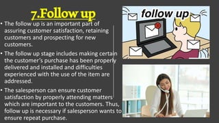 7.Followup
• The follow up is an important part of
assuring customer satisfaction, retaining
customers and prospecting for new
customers.
• The follow up stage includes making certain
the customer’s purchase has been properly
delivered and installed and difficulties
experienced with the use of the item are
addressed.
• The salesperson can ensure customer
satisfaction by properly attending matters
which are important to the customers. Thus,
follow up is necessary if salesperson wants to
ensure repeat purchase.
 