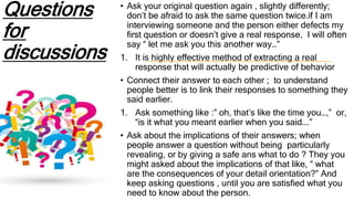 Questions
for
discussions
• Ask your original question again , slightly differently;
don’t be afraid to ask the same question twice.if I am
interviewing someone and the person either defects my
first question or doesn’t give a real response, I will often
say “ let me ask you this another way…”
1. It is highly effective method of extracting a real
response that will actually be predictive of behavior
• Connect their answer to each other ; to understand
people better is to link their responses to something they
said earlier.
1. Ask something like :” oh, that’s like the time you…,” or,
“is it what you meant earlier when you said….”
• Ask about the implications of their answers; when
people answer a question without being particularly
revealing, or by giving a safe ans what to do ? They you
might asked about the implications of that like, “ what
are the consequences of your detail orientation?” And
keep asking questions , until you are satisfied what you
need to know about the person.
 