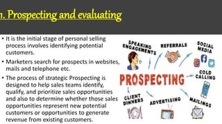 1. Prospecting and evaluating
• It is the initial stage of personal selling
process involves identifying potential
customers.
• Marketers search for prospects in websites,
mails and telephone etc.
• The process of strategic Prospecting is
designed to help sales teams identify,
qualify, and prioritize sales opportunities
and also to determine whether those sales
opportunities represent new potential
customers or opportunities to generate
revenue from existing customers.
 