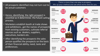 • All prospects identified may not turn out to
be actual customers
• Hence, identifying the right prospect is
essential as it determines the future selling
process.
• Marketers establish booth at trade shows
and exhibitions , get the names of prospects
from existing customers, cultivate referral
sources such as dealers, suppliers,
executives, bankers etc.
• After identifying the prospects the sales
person qualifies the prospects on the basis
of their financial ability, need, taste and
preferences.
 