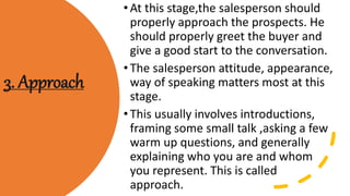 3. Approach
•At this stage,the salesperson should
properly approach the prospects. He
should properly greet the buyer and
give a good start to the conversation.
•The salesperson attitude, appearance,
way of speaking matters most at this
stage.
•This usually involves introductions,
framing some small talk ,asking a few
warm up questions, and generally
explaining who you are and whom
you represent. This is called
approach.
 