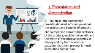 4. Presentation and
demonstration
AT THIS stage, the salesperson
provides detailed information about
the product and benefits of product.
The salesperson narrates the features
of the product, explain the benefit and
the worth of the product in terms of
money and try to convince the
customer that their product is much
better than competition.
 