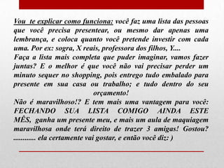 Vou te explicar como funciona: você faz uma lista das pessoas
que você precisa presentear, ou mesmo dar apenas uma
lembrança, e coloca quanto você pretende investir com cada
uma. Por ex: sogra, X reais, professora dos filhos, Y....
Faça a lista mais completa que puder imaginar, vamos fazer
juntas? E o melhor é que você não vai precisar perder um
minuto sequer no shopping, pois entrego tudo embalado para
presente em sua casa ou trabalho; e tudo dentro do seu
orçamento!
Não é maravilhoso!? E tem mais uma vantagem para você:
FECHANDO SUA LISTA COMIGO AINDA ESTE
MÊS, ganha um presente meu, e mais um aula de maquiagem
maravilhosa onde terá direito de trazer 3 amigas! Gostou?
............ ela certamente vai gostar, e então você diz: )

 