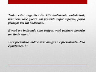 Tenho estas sugestões (os kits lindamente embalados),
mas caso você queira um presente super especial; posso
planejar um Kit lindíssimo!
E você me indicando suas amigas, você ganhará também
um lindo mimo!
Você presenteia, indica suas amigas e é presenteada! Não
é fantástico!?”

 