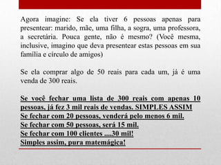 Agora imagine: Se ela tiver 6 pessoas apenas para
presentear: marido, mãe, uma filha, a sogra, uma professora,
a secretária. Pouca gente, não é mesmo? (Você mesma,
inclusive, imagino que deva presentear estas pessoas em sua
família e círculo de amigos)
Se ela comprar algo de 50 reais para cada um, já é uma
venda de 300 reais.
Se você fechar uma lista de 300 reais com apenas 10
pessoas, já fez 3 mil reais de vendas. SIMPLES ASSIM
Se fechar com 20 pessoas, venderá pelo menos 6 mil.
Se fechar com 50 pessoas, será 15 mil.
Se fechar com 100 clientes ....30 mil!
Simples assim, pura matemágica!

 