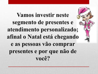 Vamos investir neste
segmento de presentes e
atendimento personalizado;
afinal o Natal está chegando
e as pessoas vão comprar
presentes e por que não de
você?

 