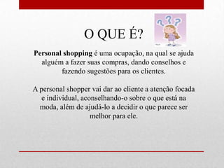 O QUE É?
Personal shopping é uma ocupação, na qual se ajuda
alguém a fazer suas compras, dando conselhos e
fazendo sugestões para os clientes.
A personal shopper vai dar ao cliente a atenção focada
e individual, aconselhando-o sobre o que está na
moda, além de ajudá-lo a decidir o que parece ser
melhor para ele.

 