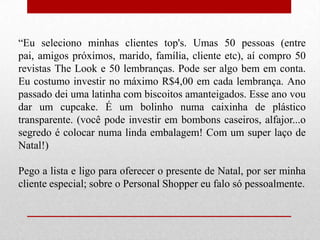 “Eu seleciono minhas clientes top's. Umas 50 pessoas (entre
pai, amigos próximos, marido, família, cliente etc), aí compro 50
revistas The Look e 50 lembranças. Pode ser algo bem em conta.
Eu costumo investir no máximo R$4,00 em cada lembrança. Ano
passado dei uma latinha com biscoitos amanteigados. Esse ano vou
dar um cupcake. É um bolinho numa caixinha de plástico
transparente. (você pode investir em bombons caseiros, alfajor...o
segredo é colocar numa linda embalagem! Com um super laço de
Natal!)
Pego a lista e ligo para oferecer o presente de Natal, por ser minha
cliente especial; sobre o Personal Shopper eu falo só pessoalmente.

 