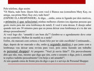 Pelo telefone, digo assim:
"Oi Maria, tudo bem. Quem fala com você é Bianca sua (consultora Mary Kay, ou
amiga, sua prima Mary Kay etc), tudo bem?
(ESPERE ELA RESPONDER). Aí digo, ...então, estou te ligando por dois motivos,
o primeiro é que selecionei minhas melhores clientes (ou algumas pessoas que
gosto muito para dar uma lembrança de natal). E você é uma dessas. E desejo saber
quando terá uns 30 minutos para que eu possa deixar essa lembrança aí e te dar um
abraço pessoalmente?
Aí você logo diz: “amanhã é um bom dia”? (lembre-se o agendamento deve estar
no seu controle). Melhor de manhã ou a tarde?
Enfim, ela marcará com certeza e ficará feliz por ter sido escolhida! Continuando...
digo, depois de ter marcado o dia, então o segundo motivo é que junto com a
lembrança vou deixar uma revista para você, pois estou fazendo um trabalho
de personal shopper! Aí pergunto: "Você já ouviu falar?". Ela provavelmente
dirá que não, mas, mesmo que diga que sim, corte o assunto e diga, pois é, amanhã
te explico tudinho pessoalmente! Um beijo e até amanhã"!.
Aí sim quando estou de frente pra ela digo o que é o serviço de Personal Shopper.

 