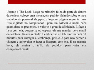 Usando a The Look: Logo na primeira folha da parte de dentro
da revista, coloco uma mensagem padrão, falando sobre o meu
trabalho de personal shopper, e logo na página seguinte uma
lista digitada no computador, para ela colocar o nome para
quem dará os presentes, o valor e o grau de afinidade. E faço a
lista com ela, porque se eu esperar ela me mandar pelo email
ou telefone, ficarei sentada! Lembra que ao telefone eu pedi 30
minutos para entregar a lembrança, pois é, é para não perder a
viagem e aproveitar e fazer a listagem com ela. E na mesma
hora, ela assina o talão de pedidos, para criar um
comprometimento.

 