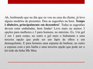 Ah, lembrando que no dia que eu vou na casa da cliente, já levo
alguns modelos de presentes. Dou as sugestões na hora. Tempo
é dinheiro, principalmente em dezembro! Todas as sugestões
devem estar embaladas, bem lindas! Levo mais ou menos 3
opções para mulheres e 3 para homens, no máximo. Ex. Um gel
2 em 1 para corpo, no outro o gel mais o hidratante e uma
terceira opção que pode ser um lápis de olhos e um
demaquilante. E para homens uma espuma de barbear, no outro
a espuma com o pós barba e uma terceira opção que pode ser o
kit todo da linha Mk Men.

 
