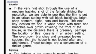 Location
■ In the very first shot through the use of a
medium tracking shot of the female driving the
motorbike, we are able to see that the film is set
in an urban setting with tall block buildings, bright
shop banners, signs, cars and buses. The next
key location we see is white house with trees and
branches over grown covering the front of the
house, in the distance there is greenery, perhaps
the location of this house is in an urban setting.
The overgrown branches and un-swept leaves
suggest that the house is not looked after and
abandoned. These settings are a convention of a
thriller genre.
Lighting
 