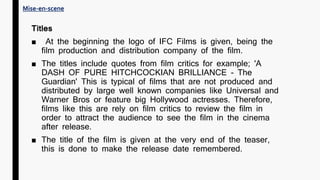 Titles
■ At the beginning the logo of IFC Films is given, being the
film production and distribution company of the film.
■ The titles include quotes from film critics for example; 'A
DASH OF PURE HITCHCOCKIAN BRILLIANCE - The
Guardian' This is typical of films that are not produced and
distributed by large well known companies like Universal and
Warner Bros or feature big Hollywood actresses. Therefore,
films like this are rely on film critics to review the film in
order to attract the audience to see the film in the cinema
after release.
■ The title of the film is given at the very end of the teaser,
this is done to make the release date remembered.
Mise-en-scene
 
