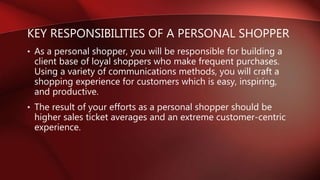 KEY RESPONSIBILITIES OF A PERSONAL SHOPPER
• As a personal shopper, you will be responsible for building a
client base of ...