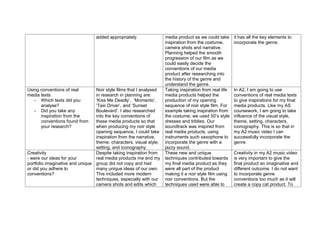 added appropriately.               media product as we could take      it has all the key elements to
                                                                    inspiration from the costume,       incorporate the genre.
                                                                    camera shots and narrative.
                                                                    Planning helped the smooth
                                                                    progression of our film as we
                                                                    could easily decide the
                                                                    conventions of our media
                                                                    product after researching into
                                                                    the history of the genre and
                                                                    understand the genre.
Using conventions of real        Noir style films that I analysed   Taking inspiration from real life   In A2, I am going to use
media texts                      in research in planning are:       media products helped the           conventions of real media texts
   - Which texts did you         ‘Kiss Me Deadly’, ‘Momento’,       production of my opening            to give inspirations for my final
      analyse?                   ‘Taxi Driver’, and ‘Sunset         sequence of noir style film. For    media products. Like my AS
   - Did you take any            Boulevard’. I also researched      example taking inspiration from     coursework, I am going to take
      inspiration from the       into the key conventions of        the costume, we used 50’s style     influence of the visual style,
      conventions found from     these media products so that       dresses and triblies. Our           theme, setting, characters,
      your research?             when producing my noir style       soundtrack was inspired from        iconography. This is so that in
                                 opening sequence, I could take     real media products, using          my A2 music video I can
                                 inspiration from the narrative,    instruments such saxophone to       successfully incorporate the
                                 theme, characters, visual style,   incorporate the genre with a        genre.
                                 setting, and iconography.          jazzy sound.
Creativity                       Despite taking inspiration from    These new and unique                Creativity in my A2 music video
- were our ideas for your        real media products me and my      techniques contributed towards      is very important to give the
portfolio imaginative and unique group did not copy and had         my final media product as they      final product an imaginative and
or did you adhere to             many unique ideas of our own.      were all part of the product        different outcome. I do not want
conventions?                     This included more modern          making it a noir style film using   to incorporate genre
                                 techniques, especially with our    noir conventions. But the           conventions too much as it will
                                 camera shots and edits which       techniques used were able to        create a copy cat product. To
 