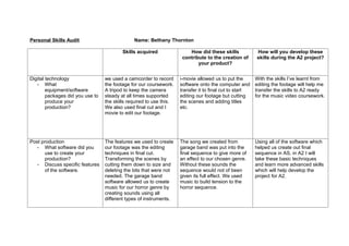 Personal Skills Audit                          Name: Bethany Thornton

                                          Skills acquired                How did these skills            How will you develop these
                                                                      contribute to the creation of      skills during the A2 project?
                                                                             your product?


Digital technology                we used a camcorder to record      i-movie allowed us to put the       With the skills I’ve learnt from
   - What                         the footage for our coursework.    software onto the computer and      editing the footage will help me
        equipment/software        A tripod to keep the camera        transfer it to final cut to start   transfer the skills to A2 ready
        packages did you use to   steady at all times supported      editing our footage but cutting     for the music video coursework.
        produce your              the skills required to use this.   the scenes and adding titles
        production?               We also used final cut and I       etc.
                                  movie to edit our footage.




Post production                   The features we used to create     The song we created from            Using all of the software which
   - What software did you        our footage was the editing        garage band was put into the        helped us create out final
       use to create your         techniques in final cut.           final sequence to give more of      sequence in AS, in A2 I will
       production?                Transforming the scenes by         an effect to our chosen genre.      take these basic techniques
   - Discuss specific features    cutting them down to size and      Without these sounds the            and learn more advanced skills
       of the software.           deleting the bits that were not    sequence would not of been          which will help develop the
                                  needed. The garage band            given its full effect. We used      project for A2.
                                  software allowed us to create      music to build tension to the
                                  music for our horror genre by      horror sequence.
                                  creating sounds using all
                                  different types of instruments.
 