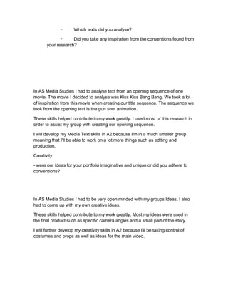 ⁃       Which texts did you analyse?

              ⁃     Did you take any inspiration from the conventions found from
       your research?




In AS Media Studies I had to analyse text from an opening sequence of one
movie. The movie I decided to analyse was Kiss Kiss Bang Bang. We took a lot
of inspiration from this movie when creating our title sequence. The sequence we
took from the opening text is the gun shot animation.

These skills helped contribute to my work greatly. I used most of this research in
order to assist my group with creating our opening sequence.

I will develop my Media Text skills in A2 because I'm in a much smaller group
meaning that I'll be able to work on a lot more things such as editing and
production.

Creativity

- were our ideas for your portfolio imaginative and unique or did you adhere to
conventions?




In AS Media Studies I had to be very open minded with my groups Ideas, I also
had to come up with my own creative ideas.

These skills helped contribute to my work greatly. Most my ideas were used in
the final product such as specific camera angles and a small part of the story.

I will further develop my creativity skills in A2 because I'll be taking control of
costumes and props as well as ideas for the main video.
 