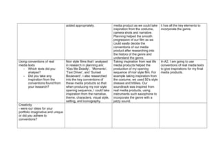 added appropriately. media product as we could take
inspiration from the costume,
camera shots and narrative.
Planning helped the smooth
progression of our film as we
could easily decide the
conventions of our media
product after researching into
the history of the genre and
understand the genre.
it has all the key elements to
incorporate the genre.
Using conventions of real
media texts
- Which texts did you
analyse?
- Did you take any
inspiration from the
conventions found from
your research?
Noir style films that I analysed
in research in planning are:
‘Kiss Me Deadly’, ‘Momento’,
‘Taxi Driver’, and ‘Sunset
Boulevard’. I also researched
into the key conventions of
these media products so that
when producing my noir style
opening sequence, I could take
inspiration from the narrative,
theme, characters, visual style,
setting, and iconography.
Taking inspiration from real life
media products helped the
production of my opening
sequence of noir style film. For
example taking inspiration from
the costume, we used 50’s style
dresses and triblies. Our
soundtrack was inspired from
real media products, using
instruments such saxophone to
incorporate the genre with a
jazzy sound.
In A2, I am going to use
conventions of real media texts
to give inspirations for my final
media products.
Creativity
- were our ideas for your
portfolio imaginative and unique
or did you adhere to
conventions?
 