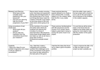 Research and Planning
- What tasks did you
complete when
preparing to film your
sequence?
- How did your planning
help the smooth
progression of your film?
Using conventions of real
media texts
- Which texts did you
analyze?
- Did you take any
inspiration from the
conventions found from
your research?

Creativity
- Were your ideas for your
portfolio imaginative and unique
or did you adhere to
conventions?

Recce shots, location scouting,
actor interviews and equipment
testing were all integral parts of
the practical side of our movie,
and things like these made the
creation of the film much easier
as we knew where to film and
what actors where going to be
in it.
Al the members of our group
did earlier tasks where we
analyzed the opening five
minutes of a movie or
deconstructed a title sequence,
doing these things helped when
we made our own as we have a
good idea of what a
professional example looked
like.

These practical planning
aspects allowed us to create a
more cohesive film, it mostly
helped us in the creation rather
than the film in any visible
sense.

All of the skills I have used in
the last project will no doubt be
put to use on the next project
we do because of the similarity
in the creation aspects.

These previous familiarizations
with title sequences and the
movies of our chosen Genre
helped a great deal in trying to
convey the same mood in our
project.

I’m sure that we will be doing
tasks in the future that are
related to the earlier tasks but
going into more detail to help
with the creation of this years
production.

Yes, I feel that I made a
interesting and innovative
portfolio that challenged some
of the conventions of the genre
we chose but also adhered to
the best parts of the genre

I feel that the ideas that drove
me to make a good innovative
portfolio.

I hope to improve the sills in A2
to help me make my next
project as best I possibly can.

 