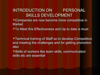INTRODUCTION ONINTRODUCTION ON PERSONALPERSONAL
SKILLS DEVELOPMENTSKILLS DEVELOPMENT
Companies are now become more competitive inCompanies are now become more competitive in
MarketMarket
To Meet this Effectiveness and Up to date is mustTo Meet this Effectiveness and Up to date is must
Technical training of Staff so to develop CompetitionTechnical training of Staff so to develop Competition
and meeting the challenges and for getting promotionand meeting the challenges and for getting promotion
alsoalso
Skills of workers like team skills, communicationSkills of workers like team skills, communication
skills etc are essentialskills etc are essential
 