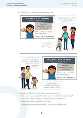 2
EDUCACIÓN PRIMARIA
2.° grado
Cuidando nuestra salud,
cuidamos a nuestra familia
• Con apoyo de tu familiar, lee los siguientes casos:
Contra el
sarampión, la polio
y la inﬂuenza.
Niñas y niños vacunados,
familia protegida.
¡VEN CON TU FAMILIA!
¡VACUNACIÓN GRATIS!
Sábado 5 de setiembre
Contra el
sarampión, la polio
y la inﬂuenza.
Niñas y niños vacunados,
familia protegida.
¡VEN CON TU FAMILIA!
¡VACUNACIÓN GRATIS!
Sábado 5 de setiembre
No hay que llevar a Raúl.
No le pasará nada si no
lo vacunamos.
Yo no quiero
vacunarme.
Tengo miedo.
Yo quiero tener mi
“escudo de protección”
para estar sano y fuerte.
Llevaremos a Saúl para
que lo vacunen y no se
enferme. Ya aprendimos
que las vacunas nos
protegen.
• Dialoga con tu familiar a partir de las siguientes preguntas:
- ¿Qué están viendo las dos familias?, ¿qué información les brinda el afiche?
- ¿Qué opinan la mamá de Raúl y de Saúl?, ¿por qué opinarán así?
- ¿Qué opinas sobre las vacunas?, ¿por qué?
- ¿Qué problemas podrían tener Raúl y su familia si no se vacunan?
 
