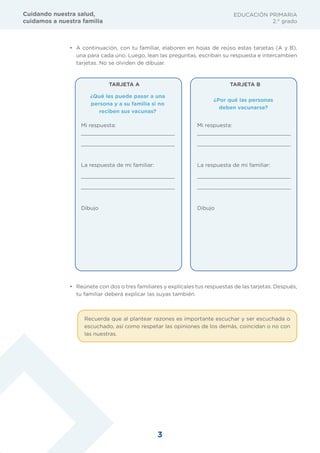 3
EDUCACIÓN PRIMARIA
2.° grado
Cuidando nuestra salud,
cuidamos a nuestra familia
• A continuación, con tu familiar, elaboren en hojas de reúso estas tarjetas (A y B),
una para cada uno. Luego, lean las preguntas, escriban su respuesta e intercambien
tarjetas. No se olviden de dibujar.
¿Qué les puede pasar a una
persona y a su familia si no
reciben sus vacunas?
TARJETA A TARJETA B
¿Por qué las personas
deben vacunarse?
Mi respuesta:
_____________________________
_____________________________
La respuesta de mi familiar:
_____________________________
_____________________________
Dibujo
Mi respuesta:
_____________________________
_____________________________
La respuesta de mi familiar:
_____________________________
_____________________________
Dibujo
• Reúnete con dos o tres familiares y explícales tus respuestas de las tarjetas. Después,
tu familiar deberá explicar las suyas también.
Recuerda que al plantear razones es importante escuchar y ser escuchada o
escuchado, así como respetar las opiniones de los demás, coincidan o no con
las nuestras.
 