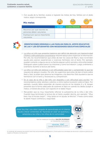 5
EDUCACIÓN PRIMARIA
2.° grado
g ¡¢£¤¢¥ ¤ ¦§t¨£ §£— ¢©
™ ¡¢£¥§ £ ¤ ¦§t¨£ £¡—¡£
• Con ayuda de tu familiar, evalúa si lograste las metas de hoy. Señala con el dedo
índice, según corresponda.
Mis metas
Lo logré Lo estoy intentando Necesito apoyo
Reconocí por qué razones las
personas deben vacunarse.
Expliqué por qué es importante
vacunarse.
ORIENTACIONES DIRIGIDAS A LAS FAMILIAS PARA EL APOYO EDUCATIVO
DE LAS Y LOS ESTUDIANTES CON NECESIDADES EDUCATIVAS ESPECIALES
• La niña o el niño que presenta trastorno por déficit de atención con hiperactividad
(TDAH) o dificultad para concentrarse requiere apoyo para organizar la información.
Por ello, les recomendamos que antes de leer los casos de Raúl y Saúl, le brinden
ayuda para asociar experiencias o vivencias familiares con el texto. Por ejemplo,
pueden contarle si alguna vez en su familia alguien sufrió varicela u otra enfermedad.
Dialoguen sobre cuáles fueron los síntomas y cómo los trataron. Luego, oriéntenla u
oriéntenlo durante la lectura del texto.
• La niña o el niño con dislexia o con dificultades para leer y comprender lo que lee
requiere de apoyos visuales. Por ello, les sugerimos que antes de leer el texto sobre
Raúl y Saúl, le pidan que observe las imágenes y las describa. Esto ayudará a que se
familiarice con el texto y favorecerá su comprensión.
• En el caso de la niña o del niño con disgrafía o con dificultad para escribir, les
recomendamos estar atentas o atentos a cómo realiza la presión sobre el lápiz. Por
ejemplo, cuando deba responder de manera escrita en las tarjetas A y B, tengan
presente que la forma adecuada de sostener el lápiz es usando los dedos pulgar e
índice, a manera de pinza, con soporte en el dedo mayor.
• Recuerden que es muy importante reforzar la autoestima de la niña o del niño.
Cuando haya terminado la lectura de un texto, pueden decirle, por ejemplo: “¡Muy
bien, hoy lo hiciste mejor!”, “¡Hoy leíste sin mi ayuda, te felicito!”. Frases como estas
le darán mayor confianza y seguridad.
El contenido del presente documento tiene fines exclusivamente pedagógicos y forma parte de la estrategia de educación a distancia gratuita que
imparte el Ministerio de Educación.
¡Hola! Soy Kipi, una robot cargada de aprendizajes en mi interior.
Ayudo a llevar contenidos de “Aprendo en casa” en quechua y
asháninka a las niñas y los niños de mi comunidad.
Kipi fue creada por el profesor WALTER VELÁSQUEZ
en Colcabamba, Huancavelica.
¡Gracias, Kipi!
Contigo la educación no para.
 