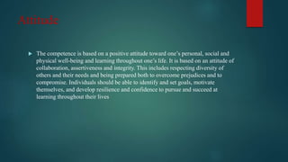 Attitude
 The competence is based on a positive attitude toward one’s personal, social and
physical well-being and learning throughout one’s life. It is based on an attitude of
collaboration, assertiveness and integrity. This includes respecting diversity of
others and their needs and being prepared both to overcome prejudices and to
compromise. Individuals should be able to identify and set goals, motivate
themselves, and develop resilience and confidence to pursue and succeed at
learning throughout their lives
 