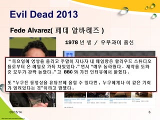Evil Dead 2013
05/15/14 6
Fede Alvarez( 페데 알바레즈 )
1978 년 생 / 우루과이 출신
“ 목요일에 영상을 올리고 주말이 지나자 내 메일함은 할리우드 스튜디오
들로부터 온 메일로 가득 차있었다 .” 면서 “매우 놀라웠다 . 제작을 도와
준 모두가 감짝 놀랐다 .” 고 BBC 와 가진 인터뷰에서 밝혔다 .
또 “누구든 동영상을 유튜브에 올릴 수 있다면 , 누구에게나 이 같은 기회
가 열려있다는 것”이라고 말했다 .
http://pann.nate.com/video/210878314
 