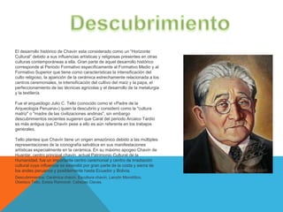 El desarrollo histórico de Chavín esta considerado como un “Horizonte
Cultural” debido a sus influencias artísticas y religiosas presentes en otras
culturas contemporáneas a ella. Gran parte de aquel desarrollo histórico
corresponde al Periodo Formativo específicamente al Formativo Medio y al
Formativo Superior que tiene como características la intensificación del
culto religioso, la aparición de la cerámica estrechamente relacionada a los
centros ceremoniales, la intensificación del cultivo del maíz y la papa, el
perfeccionamiento de las técnicas agrícolas y el desarrollo de la metalurgia
y la textilería.

Fue el arqueólogo Julio C. Tello (conocido como el «Padre de la
Arqueología Peruana») quien la descubrío y consideró como la "cultura
matriz" o "madre de las civilizaciones andinas", sin embargo
descubrimientos recientes sugieren que Caral del periodo Arcaico Tardío
es más antigua que Chavín pese a ello es aún referente en los trabajos
generales.

Tello plantea que Chavín tiene un origen amazónico debido a las múltiples
representaciones de la iconografía selvática en sus manifestaciones
artísticas especialmente en la cerámica. En su máximo apogeo Chavín de
Huantar, centro principal chavín, actual Patrimonio Cultural de la
Humanidad, fue un importante centro ceremonial y centro de irradiación
cultural cuya influencia se extendió por gran parte de la costa y sierra de
los andes peruanos y posiblemente hasta Ecuador y Bolivia.
Descubrimientos: Cerámica chavín, Escultura chavín, Lanzón Monolítico,
Obelisco Tello, Estela Raimondi, Cabezas Clavas,
 