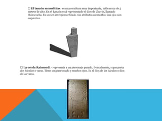  El lanzón monolítico.- es una escultura muy importante, mide cerca de 5
      metros de alto. En el Lanzón está representado el dios de Chavín, llamado
      Huiracocha. Es un ser antropomorfizado con atributos zoomorfos; sus ojos son
      serpientes.




 La estela Raimondi.- representa a un personaje parado, frontalmente, y que porta
dos báculos o varas. Tiene un gran tocado y muchos ojos. Es el dios de los báculos o dios
de las varas.
 