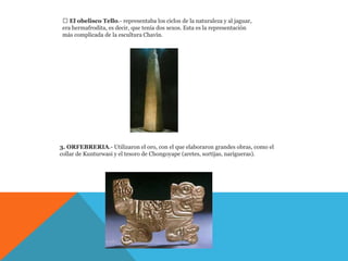  El obelisco Tello.- representaba los ciclos de la naturaleza y al jaguar,
 era hermafrodita, es decir, que tenía dos sexos. Esta es la representación
 más complicada de la escultura Chavín.




3. ORFEBRERIA.- Utilizaron el oro, con el que elaboraron grandes obras, como el
collar de Kunturwasi y el tesoro de Chongoyape (aretes, sortijas, narigueras).
 