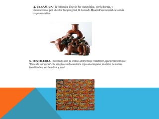 4. CERAMICA.- la cerámica Chavín fue escultórica, por la forma, y
   monocroma, por el color (negro gris). El llamado Huaco Ceremonial es la más
   representativa.




5. TEXTILERIA.- decorado con la técnica del teñido resistente, que representa al
"Dios de las Varas". Se emplearon los colores rojo-anaranjado, marrón de varias
tonalidades, verde-oliva y azul.
 