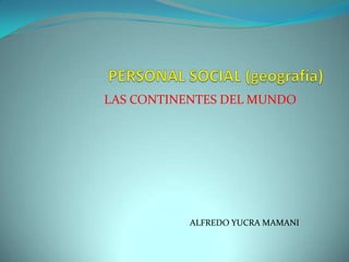 PERSONAL SOCIAL (geografía) LAS CONTINENTES DEL MUNDO                   ALFREDO YUCRA MAMANI 
