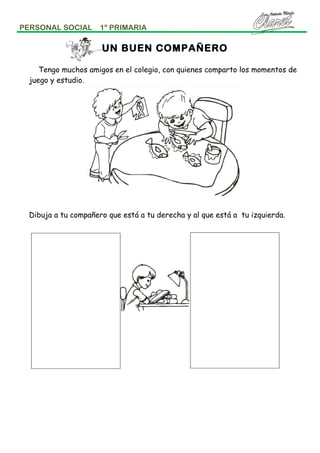 PERSONAL SOCIAL

1º PRIMARIA

UN BUEN COMPAÑERO
Tengo muchos amigos en el colegio, con quienes comparto los momentos de
juego y estudio.

Dibuja a tu compañero que está a tu derecha y al que está a tu izquierda.

 