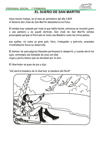 PERSONAL SOCIAL

1º PRIMARIA

EL SUEÑO DE SAN MARTÍN
Hace mucho tiempo, en el mes de setiembre del año 1,820
el General don José de San Martín desembarcó en Pisco.
El estaba muy cansado por todo lo que había hecho, entonces se recostó junto
a una palmera y se quedó dormido. Don José de San Martín estaba
preocupado porque el Perú aún no tenía una Bandera como los otros países.
sus sueños, vio como un gran país, libre, trabajador y patriota, avanzaba
triunfalmente hacia su desarrollo.
El aletear de unos pájaros llamados parihuanas lo despertó, y cuando abrió los
ojos, contemplo una bandada de aves con alas
rojas y pecho blanco que se elevaban por el aire.
El libertador se puso de pie y dijo:
“Así será la bandera de la libertad; la bandera del Perú!”

 