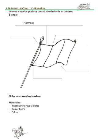 PERSONAL SOCIAL 1º PRIMARIA
Coloreo y escribo palabras bonitas alrededor de mi bandera.
Ejemplo:

Elaboramos nuestra bandera:
Materiales:
· Papel lustre rojo y blanco
· Goma, tijera
· Palito

 