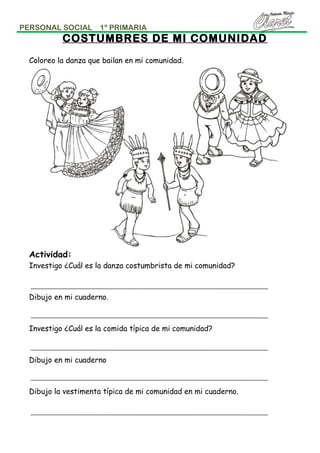 PERSONAL SOCIAL

1º PRIMARIA

COSTUMBRES DE MI COMUNIDAD
Coloreo la danza que bailan en mi comunidad.

Actividad:
Investigo ¿Cuál es la danza costumbrista de mi comunidad?

Dibujo en mi cuaderno.

Investigo ¿Cuál es la comida típica de mi comunidad?

Dibujo en mi cuaderno

Dibujo la vestimenta típica de mi comunidad en mi cuaderno.

 
