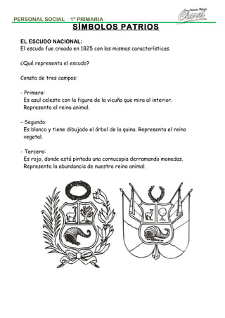 PERSONAL SOCIAL

1º PRIMARIA

SÍMBOLOS PATRIOS
EL ESCUDO NACIONAL:
El escudo fue creado en 1825 con las mismas características.
¿Qué representa el escudo?
Consta de tres campos:
- Primero:
Es azul celeste con la figura de la vicuña que mira al interior.
Representa el reino animal.
- Segundo:
Es blanco y tiene dibujado el árbol de la quina. Representa el reino
vegetal.
- Tercero:
Es rojo, donde está pintada una cornucopia derramando monedas.
Representa la abundancia de nuestro reino animal.

 