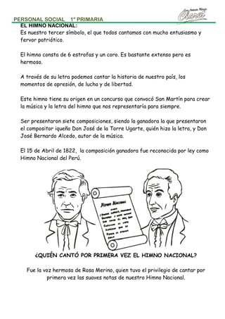 PERSONAL SOCIAL 1º PRIMARIA
EL HIMNO NACIONAL:
Es nuestro tercer símbolo, el que todos cantamos con mucho entusiasmo y
fervor patriótico.
El himno consta de 6 estrofas y un coro. Es bastante extenso pero es
hermoso.
A través de su letra podemos cantar la historia de nuestro país, los
momentos de opresión, de lucha y de libertad.
Este himno tiene su origen en un concurso que convocó San Martín para crear
la música y la letra del himno que nos representaría para siempre.
Ser presentaron siete composiciones, siendo la ganadora la que presentaron
el compositor iqueño Don José de la Torre Ugarte, quién hizo la letra, y Don
José Bernardo Alcedo, autor de la música.
El 15 de Abril de 1822, la composición ganadora fue reconocida por ley como
Himno Nacional del Perú.

¿QUIÉN CANTÓ POR PRIMERA VEZ EL HIMNO NACIONAL?
Fue la voz hermosa de Rosa Merino, quien tuvo el privilegio de cantar por
primera vez las suaves notas de nuestro Himno Nacional.

 