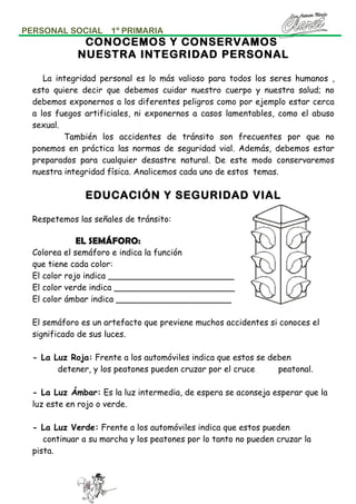 PERSONAL SOCIAL

1º PRIMARIA

CONOCEMOS Y CONSERVAMOS
NUESTRA INTEGRIDAD PERSONAL
La integridad personal es lo más valioso para todos los seres humanos ,
esto quiere decir que debemos cuidar nuestro cuerpo y nuestra salud; no
debemos exponernos a los diferentes peligros como por ejemplo estar cerca
a los fuegos artificiales, ni exponernos a casos lamentables, como el abuso
sexual.
También los accidentes de tránsito son frecuentes por que no
ponemos en práctica las normas de seguridad vial. Además, debemos estar
preparados para cualquier desastre natural. De este modo conservaremos
nuestra integridad física. Analicemos cada uno de estos temas.

EDUCACIÓN Y SEGURIDAD VIAL
Respetemos las señales de tránsito:

EL SEMÁFORO:
Colorea el semáforo e indica la función
que tiene cada color:
El color rojo indica ________________________
El color verde indica _______________________
El color ámbar indica ______________________
El semáforo es un artefacto que previene muchos accidentes si conoces el
significado de sus luces.
- La Luz Roja: Frente a los automóviles indica que estos se deben
detener, y los peatones pueden cruzar por el cruce
peatonal.
- La Luz Ámbar: Es la luz intermedia, de espera se aconseja esperar que la
luz este en rojo o verde.
- La Luz Verde: Frente a los automóviles indica que estos pueden
continuar a su marcha y los peatones por lo tanto no pueden cruzar la
pista.

 