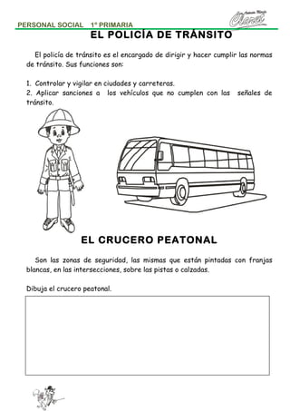 PERSONAL SOCIAL

1º PRIMARIA

EL POLICÍA DE TRÁNSITO
El policía de tránsito es el encargado de dirigir y hacer cumplir las normas
de tránsito. Sus funciones son:
1. Controlar y vigilar en ciudades y carreteras.
2. Aplicar sanciones a los vehículos que no cumplen con las
tránsito.

señales de

EL CRUCERO PEATONAL
Son las zonas de seguridad, las mismas que están pintadas con franjas
blancas, en las intersecciones, sobre las pistas o calzadas.
Dibuja el crucero peatonal.

 