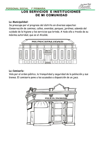 PERSONAL SOCIAL

1º PRIMARIA

LOS SERVICIOS E INSTITUCIONES
DE MI COMUNIDAD
La Municipalidad:
Se preocupa por el progreso del distrito en diversos aspectos:
Conservación de caminos, calles, avenidas, parques, jardines, además del
cuidado de la higiene y los servicios que brinda. A todo ello a través de su
máxima autoridad, que es el Alcalde.

La Comisaría:
Vela por el orden público, la tranquilidad y seguridad de la población y sus
bienes. El comisario pone a los acusados a disposición de un juez.

 