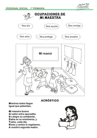 PERSONAL SOCIAL

1º PRIMARIA

OCUPACIONES DE
MI MAESTRA

Mientras todos llegan
Igual que palomitas,
Mi maestra buena
Al salón entra apuradita.
Es alegre su semblante,
Sabia en su enseñanza, y
Todos, cada día,
Risas y cantos le regalamos,
A nuestra segunda madre.

ACRÓSTICO

 
