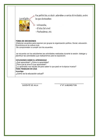 TOMA DE DECISIONES
-Elaboran acuerdos para exponer por grupos la organización política, Social, educación.
Económica en la cultura inca.
-Se comprometen a cumplir con los acuerdos.
-se recuerda con los estudiantes las actividades realizadas durante la sesión: dialogar y
planificar las actividades que realizaremos para la exposición.
REFLEXIONES SOBRE EL APRENDIZAJE
¿Qué aprendiste? ¿Cómo lo aprendiste?
¿Para qué te sirve lo que aprendiste?
¿Lo aprendido nos resulta útil para saber lo que pasó en la época incaica?
PARA TRABAJAR EN CASA
Investiga:
¿Cómo es la educación actual?
____________________ ____________________________
DOCENTE DE AULA V° B° SUBDIRECTOR
 