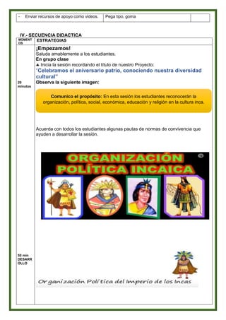 IV.- SECUENCIA DIDACTICA
MOMENT
OS
ESTRATEGIAS
20
minutos
50 min
DESARR
OLLO
¡Empezamos!
Saluda amablemente a los estudiantes.
En grupo clase
 Inicia la sesión recordando el título de nuestro Proyecto:
“Celebramos el aniversario patrio, conociendo nuestra diversidad
cultural”
Observa la siguiente imagen:
Acuerda con todos los estudiantes algunas pautas de normas de convivencia que
ayuden a desarrollar la sesión.
- Enviar recursos de apoyo como videos. Pega tipo, goma
Comunico el propósito: En esta sesión los estudiantes reconocerán la
organización, política, social, económica, educación y religión en la cultura inca.
 