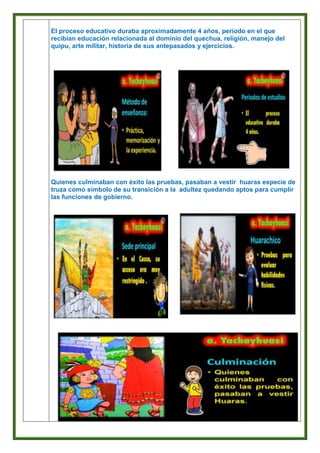 El proceso educativo duraba aproximadamente 4 años, período en el que
recibían educación relacionada al dominio del quechua, religión, manejo del
quipu, arte militar, historia de sus antepasados y ejercicios.
Quienes culminaban con éxito las pruebas, pasaban a vestir huaras especie de
truza como símbolo de su transición a la adultez quedando aptos para cumplir
las funciones de gobierno.
 